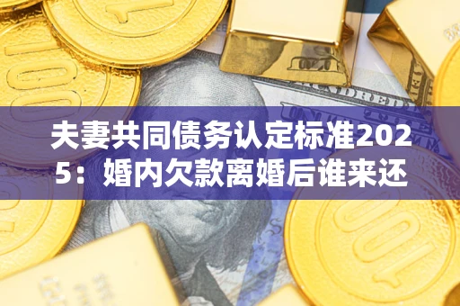 北京夫妻共同债务认定标准2025：婚内欠款离婚后谁来还？